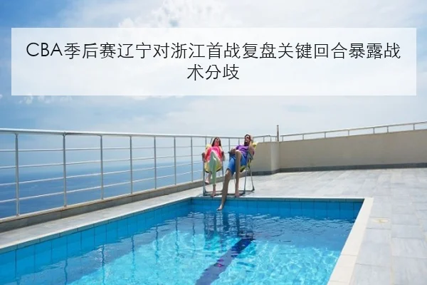 CBA季后赛辽宁对浙江首战复盘关键回合暴露战术分歧
